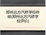 郑州北方汽修学校咋样(郑州北方汽修学校评价)