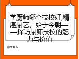 学厨师哪个技校好,精湛厨艺，始于今朝——探访厨师技校的魅力与价值