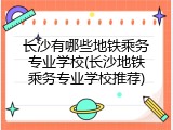 长沙有哪些地铁乘务专业学校(长沙地铁乘务专业学校推荐)