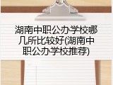 湖南中职公办学校哪几所比较好(湖南中职公办学校推荐)