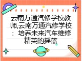 云南万通汽修学校教师,云南万通汽修学校：培养未来汽车维修精英的摇篮