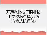 万通汽修技工职业技术学校怎么样(万通汽修技校评价)