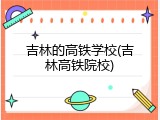 吉林的高铁学校(吉林高铁院校)