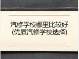 汽修学校哪里比较好(优质汽修学校选择)