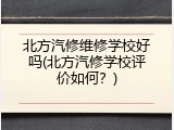 北方汽修维修学校好吗(北方汽修学校评价如何？)