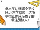 北京学幼师哪个学校好,北京学幼师，这所学校让你成为孩子的最佳引路人！