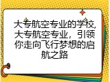 大专航空专业的学校,大专航空专业，引领你走向飞行梦想的启航之路