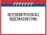 地方铁路学校排名(地区铁校排行榜)