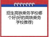 招生高铁乘务学校哪个好(好的高铁乘务学校推荐)