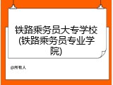 铁路乘务员大专学校(铁路乘务员专业学院)