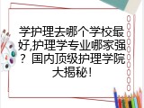 学护理去哪个学校最好,护理学专业哪家强？国内顶级护理学院大揭秘！