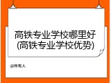 高铁专业学校哪里好(高铁专业学校优势)