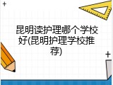 昆明读护理哪个学校好(昆明护理学校推荐)