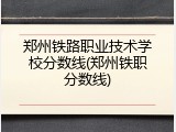 郑州铁路职业技术学校分数线(郑州铁职分数线)
