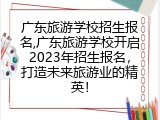 广东旅游学校招生报名,广东旅游学校开启2023年招生报名，打造未来旅游业的精英！