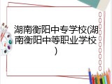 湖南衡阳中专学校(湖南衡阳中等职业学校)