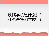 铁路学校是什么(“什么是铁路学校”)