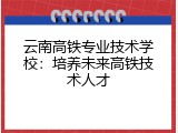 云南高铁专业技术学校：培养未来高铁技术人才