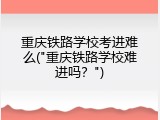 重庆铁路学校考进难么("重庆铁路学校难进吗？")