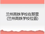 兰州高铁学校在那里(兰州高铁学校位置)