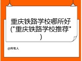 重庆铁路学校哪所好("重庆铁路学校推荐")
