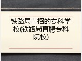铁路局直招的专科学校(铁路局直聘专科院校)