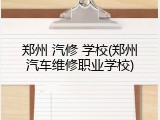 郑州 汽修 学校(郑州汽车维修职业学校)