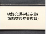 铁路交通学校专业(铁路交通专业教育)