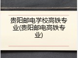 贵阳邮电学校高铁专业(贵阳邮电高铁专业)