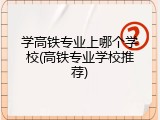 学高铁专业上哪个学校(高铁专业学校推荐)