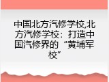 中国北方汽修学校,北方汽修学校：打造中国汽修界的“黄埔军校”