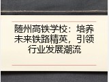 随州高铁学校：培养未来铁路精英，引领行业发展潮流