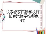 长春哪家汽修学校好(长春汽修学校哪家强)