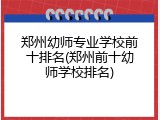 郑州幼师专业学校前十排名(郑州前十幼师学校排名)