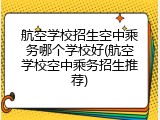 航空学校招生空中乘务哪个学校好(航空学校空中乘务招生推荐)