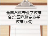 全国汽修专业学校排名(全国汽修专业学校排行榜)