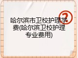 哈尔滨市卫校护理学费(哈尔滨卫校护理专业费用)