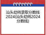 汕头幼师录取分数线2024(汕头幼师2024分数线)