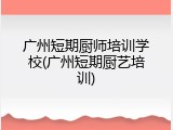 广州短期厨师培训学校(广州短期厨艺培训)