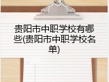 贵阳市中职学校有哪些(贵阳市中职学校名单)
