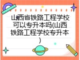 山西省铁路工程学校可以专升本吗(山西铁路工程学校专升本)
