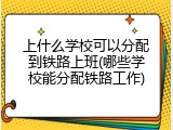 上什么学校可以分配到铁路上班(哪些学校能分配铁路工作)
