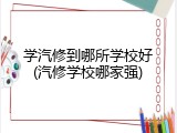 学汽修到哪所学校好(汽修学校哪家强)