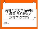 昆明新东方烹饪学校在哪里(昆明新东方烹饪学校位置)