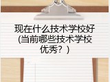 现在什么技术学校好(当前哪些技术学校优秀？)