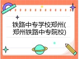铁路中专学校郑州(郑州铁路中专院校)
