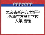 怎么去新东方烹饪学校(新东方烹饪学校入学指南)