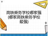 高铁乘务学校哪家强(哪家高铁乘务学校最强)