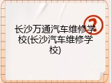 长沙万通汽车维修学校(长沙汽车维修学校)