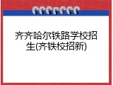 齐齐哈尔铁路学校招生(齐铁校招新)